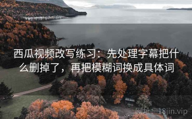 西瓜视频改写练习：先处理字幕把什么删掉了，再把模糊词换成具体词