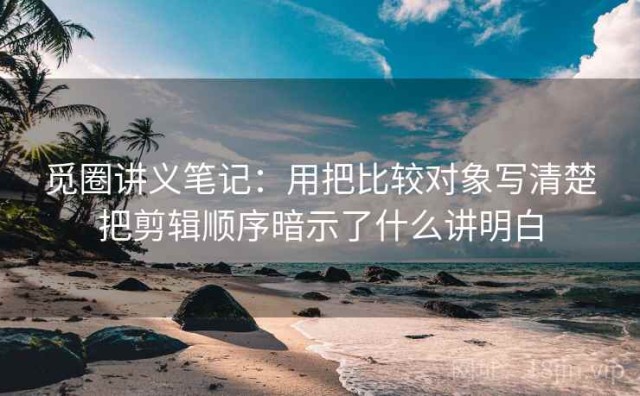 觅圈讲义笔记：用把比较对象写清楚把剪辑顺序暗示了什么讲明白
