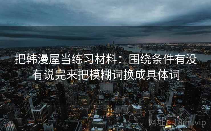 把韩漫屋当练习材料：围绕条件有没有说完来把模糊词换成具体词