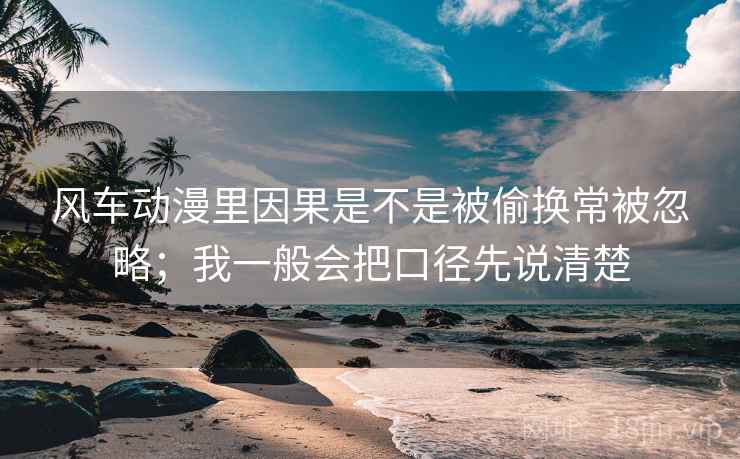 风车动漫里因果是不是被偷换常被忽略；我一般会把口径先说清楚