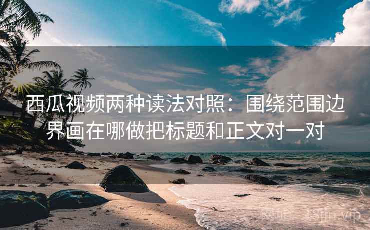西瓜视频两种读法对照：围绕范围边界画在哪做把标题和正文对一对
