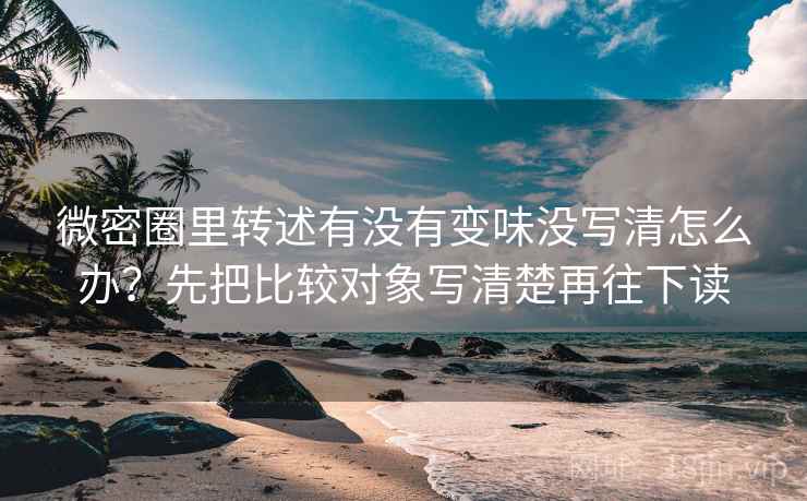 微密圈里转述有没有变味没写清怎么办？先把比较对象写清楚再往下读