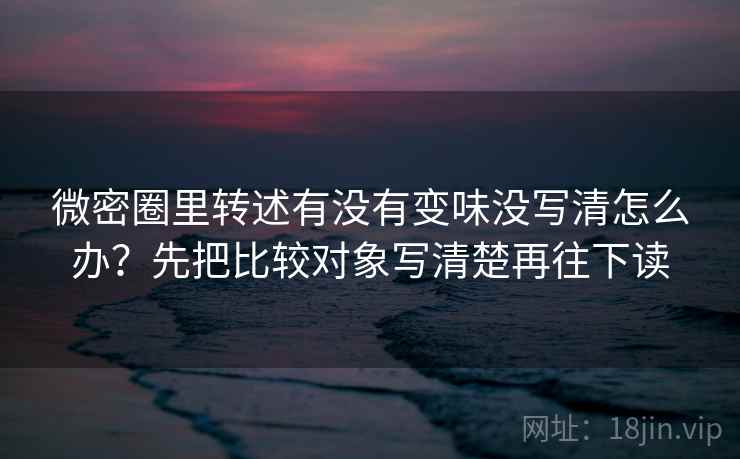 微密圈里转述有没有变味没写清怎么办？先把比较对象写清楚再往下读