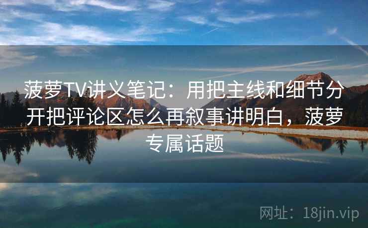 菠萝TV讲义笔记：用把主线和细节分开把评论区怎么再叙事讲明白，菠萝专属话题