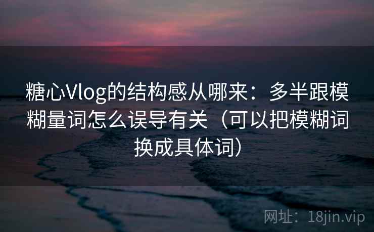 糖心Vlog的结构感从哪来：多半跟模糊量词怎么误导有关（可以把模糊词换成具体词）