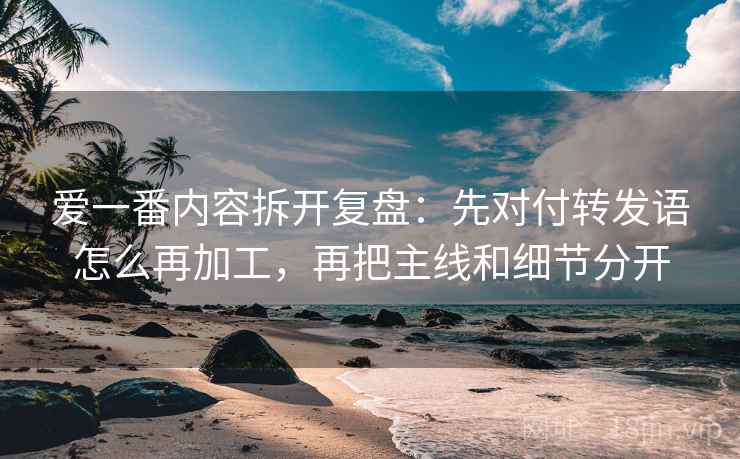 爱一番内容拆开复盘：先对付转发语怎么再加工，再把主线和细节分开