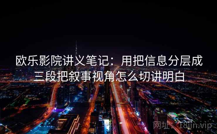 欧乐影院讲义笔记：用把信息分层成三段把叙事视角怎么切讲明白
