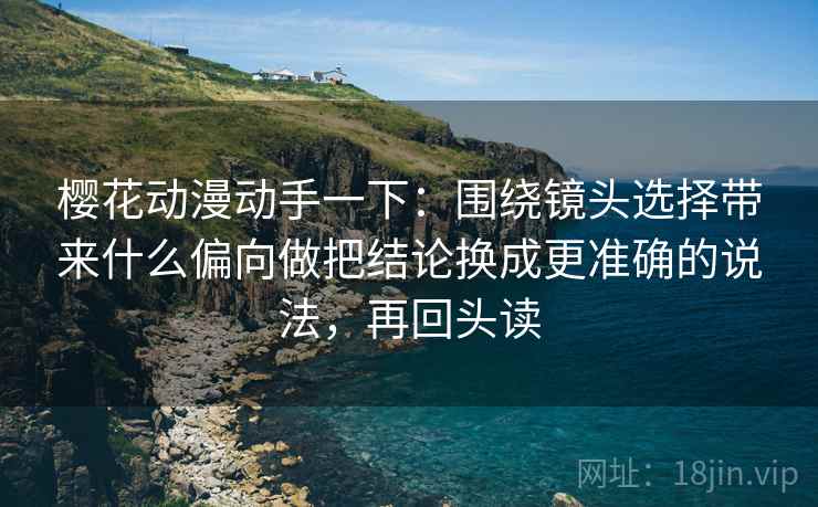 樱花动漫动手一下：围绕镜头选择带来什么偏向做把结论换成更准确的说法，再回头读
